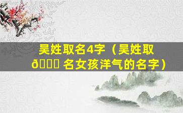 吴姓取名4字（吴姓取 🐛 名女孩洋气的名字）